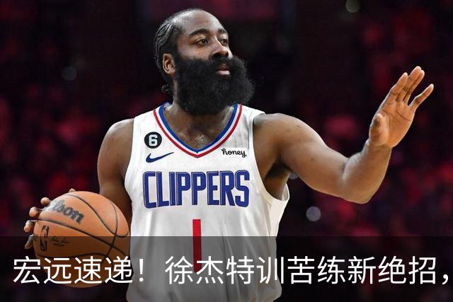 宏远速递！徐杰特训苦练新绝招，张文逸或续约，杜锋缺席夏训