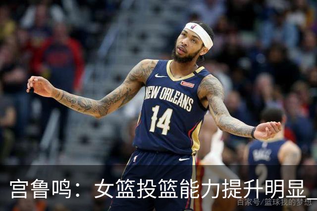 宫鲁鸣：女篮投篮能力提升明显 盼海外球员尽早归队