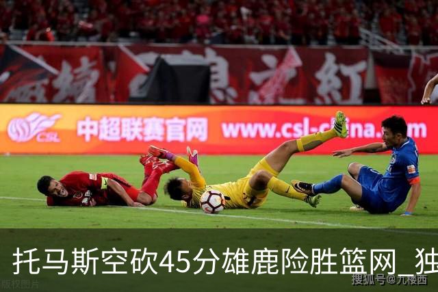 托马斯空砍45分雄鹿险胜篮网 独行侠力克魔术